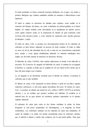 El metal producido en forma comercial reacciona fácilmente con el agua y los ácidos y 
produce hidrógeno que contiene cantidades notables de amoniaco e hidrocarburos como 
impurezas. 
El metal se emplea en aleaciones de aluminio para cojinetes, como auxiliar en la 
remoción del bismuto del plomo, así como controlador de carbono grafítico en el hierro 
fundido. Se emplea también como desoxidante en la manufactura de muchos aceros; 
como agente reductor ayuda en la preparación de metales de gran resistencia como 
el cromo, torio, zirconio y uranio, y como material de separación para mezclas gaseosas 
de nitrógeno y argón. 
El óxido de calcio, CaO, se produce por descomposición térmica de los minerales de 
carbonato en altos hornos, aplicando un proceso de lecho continuo. El óxido se utiliza 
en arcos de luz de alta intensidad (luz de cal) a causa de sus características espectrales 
poco usuales y como agente deshidratante industrial. La industria metalúrgica hace 
amplio uso del óxido durante la reducción de aleaciones ferrosas. 
El hidróxido de calcio, Ca(OH)2, tiene muchas aplicaciones en donde el ión hidroxilo es 
necesario. En el proceso de apagado del hidróxido de calcio, el volumen de cal apagada 
[Ca(OH)2] se expande al doble que la cantidad de cal viva inicial (CaO), hecho que lo 
hace útil para romper roca o madera. 
La cal apagada es un absorbente excelente para el dióxido de carbono, al producir el 
carbonato que es muy insoluble. 
El siliciuro de calcio, CaSi, preparado en horno eléctrico a partir de cal, sílice y agentes 
reductores carbonosos, es útil como agente desoxidante del acero. El carburo de calcio, 
CaC2, se produce al calentar una mezcla de cal y carbón a 3000ºC (5432ºF) en un horno 
eléctrico y es un acetiluro que produce acetileno por hidrólisis. El acetileno es el 
material base de un gran número de productos químicos importantes en la química 
orgánica industrial. 
El carbonato de calcio puro existe en dos formas cristalinas: la calcita, de forma 
hexagonal, la cual posee propiedades de birrefringencia, y la aragonita, de forma 
romboédrica. Los carbonatos naturales son los minerales de calcio más abundantes. El 
espato de Islandia y la calcita son formas esencialmente puras de carbonato, mientras 
que el mármol es impuro y mucho más compacto, por lo que puede pulirse. Tiene gran 
5 
 