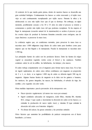 Al contrario de lo que mucha gente piensa, dentro de nuestros huesos se desarrolla una 
gran actividad biológica. Continuamente los huesos se están renovando y el tejido óseo 
viejo se está continuamente reemplazando por tejido nuevo. Durante la niñez y la 
adolescencia se crea más tejido óseo que el que se destruye. Sin embargo, en algún 
momento, posiblemente cercano a los 30 o 35 años de edad el proceso se invierte y 
comenzamos a perder más tejido óseo del que podemos reemplazar. En las mujeres al 
llegar la menopausia (cesación natural de la menstruación) se acelera el proceso ya que 
los ovarios dejan de producir la hormona femenina conocida como estrógeno, una de 
cuyas funciones es preservar la masa ósea. 
La evidencia sugiere que, en condiciones normales, para preservar la masa ósea se 
necesitan unos 1.000 miligramos (mg) diarios de calcio tanto para hombres como para 
mujeres que no han llegado a la menopausia. Pasada la menopausia se necesitan unos 
1.500 mg. 
Las principales fuentes de calcio son los productos lácteos. Entre las fuentes de origen 
vegetal se encuentran vegetales verdes como el brécol y las espinacas. También 
contienen calcio la col, la coliflor, las habichuelas, las lentejas y las nueces. 
El calcio trabaja conjuntamente con el magnesio para formar nueva masa ósea. Si se han 
de ingerir suplementos de calcio estos deben combinarse con magnesio en proporción 
de 2 a 1, es decir, si se ingieren 1.000 mg de calcio se deberán ingerir 500 mg de 
magnesio. Algunas buenas fuentes de magnesio en la dieta son los guineos o bananos, 
los mariscos, los granos integrales, las nueces, las habichuelas, el salvado de trigo, las 
semillas y los vegetales de color verde. 
Otras medidas importantes para la prevención de la osteoporosis son: 
 Hacer ejercicio regularmente (al menos tres veces por semana) 
 Ingerir cantidades adecuadas de manganeso, ácido fólico, vitamina B6, vitamina 
B12, omega 3 (que ayuda a incrementar la absorción de calcio en los huesos y a 
estimular la producción de nuevo tejido óseo) y vitamina D (que estimula la 
absorción del calcio en el intestino delgado) 
 No abusar del azúcar, las grasas saturadas y las proteínas animales 
Otros factores que aumentan las posibilidades de padecer osteoporosis son el factor 
hereditario y el stress. 
7 
 