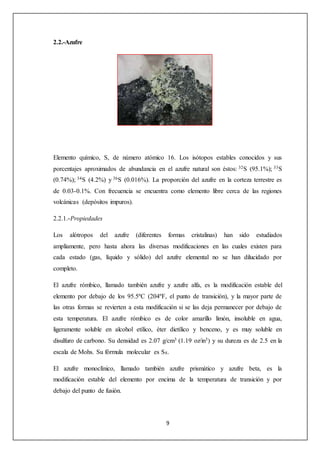 9 
2.2.-Azufre 
Elemento químico, S, de número atómico 16. Los isótopos estables conocidos y sus 
porcentajes aproximados de abundancia en el azufre natural son éstos: 32S (95.1%); 33S 
(0.74%); 34S (4.2%) y 36S (0.016%). La proporción del azufre en la corteza terrestre es 
de 0.03-0.1%. Con frecuencia se encuentra como elemento libre cerca de las regiones 
volcánicas (depósitos impuros). 
2.2.1.-Propiedades 
Los alótropos del azufre (diferentes formas cristalinas) han sido estudiados 
ampliamente, pero hasta ahora las diversas modificaciones en las cuales existen para 
cada estado (gas, líquido y sólido) del azufre elemental no se han dilucidado por 
completo. 
El azufre rómbico, llamado también azufre y azufre alfa, es la modificación estable del 
elemento por debajo de los 95.5ºC (204ºF, el punto de transición), y la mayor parte de 
las otras formas se revierten a esta modificación si se las deja permanecer por debajo de 
esta temperatura. El azufre rómbico es de color amarillo limón, insoluble en agua, 
ligeramente soluble en alcohol etílico, éter dietílico y benceno, y es muy soluble en 
disulfuro de carbono. Su densidad es 2.07 g/cm3 (1.19 oz/in3) y su dureza es de 2.5 en la 
escala de Mohs. Su fórmula molecular es S8. 
El azufre monoclínico, llamado también azufre prismático y azufre beta, es la 
modificación estable del elemento por encima de la temperatura de transición y por 
debajo del punto de fusión. 
 