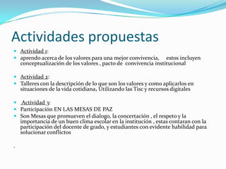 Actividades propuestas
 Actividad 1:
 aprendo acerca de los valores para una mejor convivencia, estos incluyen
  conceptualización de los valores , pacto de convivencia institucional

 Actividad 2:
 Talleres con la descripción de lo que son los valores y como aplicarlos en
  situaciones de la vida cotidiana, Utilizando las Tisc y recursos digitales

 Actividad 3:
 Participación EN LAS MESAS DE PAZ
 Son Mesas que promueven el dialogo, la concertación , el respeto y la
  importancia de un buen clima escolar en la institución , estas contaran con la
  participación del docente de grado, y estudiantes con evidente habilidad para
    solucionar conflictos

.
 