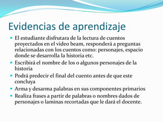 Evidencias de aprendizaje
 El estudiante disfrutara de la lectura de cuentos
    proyectados en el video beam, responderá a preguntas
    relacionadas con los cuentos como: personajes, espacio
    donde se desarrolla la historia etc.
   Escribirá el nombre de los o algunos personajes de la
    historia
   Podrá predecir el final del cuento antes de que este
    concluya
   Arma y desarma palabras en sus componentes primarios
   Realiza frases a partir de palabras o nombres dados de
    personajes o laminas recortadas que le dará el docente.
 