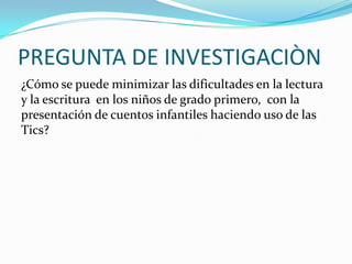 PREGUNTA DE INVESTIGACIÒN
¿Cómo se puede minimizar las dificultades en la lectura
y la escritura en los niños de grado primero, con la
presentación de cuentos infantiles haciendo uso de las
Tics?
 