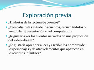 Exploración previa
 ¿Disfrutas de la lectura de cuentos?
 ¿Cómo disfrutas más de los cuentos, escuchándolos o
  viendo la representación en el computador?
 ¿te gustaría ver los cuentos narrados en una proyección
  del video –beam?
 ¿Te gustaría aprender a leer y escribir los nombres de
  los personajes y de otros elementos que aparecen en
  los cuentos infantiles?
 