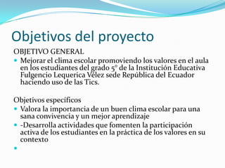 Objetivos del proyecto
OBJETIVO GENERAL
 Mejorar el clima escolar promoviendo los valores en el aula
  en los estudiantes del grado 5° de la Institución Educativa
  Fulgencio Lequerica Vélez sede República del Ecuador
  haciendo uso de las Tics.

Objetivos específicos
 Valora la importancia de un buen clima escolar para una
  sana convivencia y un mejor aprendizaje
 -Desarrolla actividades que fomenten la participación
  activa de los estudiantes en la práctica de los valores en su
  contexto

 
