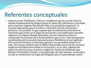 Referentes conceptuales
 Autores como Durkheim y Dewey consideran que la escuela tiene la
  misión fundamental de proporcionar el marco de referencia o encuadre
  para el primer ingreso formal del niño a la sociedad en general. La
  escuela representa para los niños y niñas del ciclo de iniciación y
  primaria, la sociedad, lo que supone que la institución educativa se
  convierta para éstos en el lugar de iniciación a las tradiciones morales
  vigentes y el espacio donde aprenden con sus maestros cómo se
  construyen las normas de la comunidad en que viven. Esta perspectiva
  socializadora de la escuela representa para Durkheim el uso explícito
  del currículo formal y oculto para generar una sociedad moral en el
  aula. Por lo que sostiene que se deben desarrollar una serie de acciones
  explícitas de educación moral en la escuela y en el aula, además de
  poner en práctica unas normas o reglas de conducta cotidianas que
  afecten la atmósfera moral y a las personas; de esta manera, la escuela y
  el aula se constituyen en lugar privilegiado para el aprendizaje moral.
 