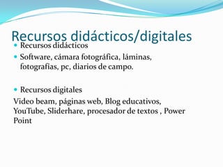 Recursos didácticos/digitales
 Recursos didácticos
 Software, cámara fotográfica, láminas,
 fotografías, pc, diarios de campo.

 Recursos digitales
Video beam, páginas web, Blog educativos,
YouTube, Sliderhare, procesador de textos , Power
Point
 