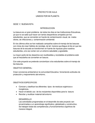 PROYECTO DE AULA
UNIDOS POR MI PLANETA
SEDE “L” BUENAVISTA
INTRODUCCION
La basura es un gran problema de todos los días en las Instituciones Educativas,
ya que no se sabe qué hacer con tantos desperdicios arrojados por los
estudiantes, que se convierten en fuente de contaminación visual, de malos
olores, de infecciones y contaminación ambiental.
En los últimos años se han realizado campañas sobre el manejo de las basuras
con miras de crear hábitos de reciclaje, de tal manera que llegue el día en que las
basuras de la escuela se transformen en fuente de riquezas para nuestros
estudiantes, a la vez contar con un entorno saludable y agradable.
La mayor parte de los desechos son reutilizables y reciclables el problema está
que al mezclarlos se convierten en basura.
Con este proyecto se pretende concientizar a los estudiantes sobre el manejo de
las basuras.
OBJETIVO GENERAL:
Crear conciencia ambiental en la comunidad Educativa fomentando actitudes de
protección y mejoramiento del entorno.
OBJETIVOS ESPECIFICOS:
 Conocer y clasificar los diferentes tipos de residuos orgánicos e
inorgánicos.
 Hacer el debido uso de los recipientes disponibles para la basura
 Reciclar y reutilizar material del entorno
DESARROLLO
Las actividades programadas en el desarrollo de este proyecto van
encaminadas a un aprendizaje significativo, globalizado y constructivo.
Se trabajan todas las competencias y funcionamientos cognitivos de
manera integral.
 