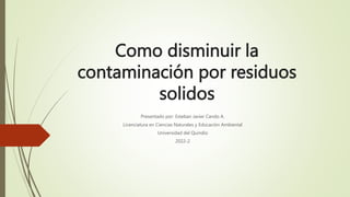 Como disminuir la
contaminación por residuos
solidos
Presentado por: Esteban Javier Cando A.
Licenciatura en Ciencias Naturales y Educación Ambiental
Universidad del Quindio
2022-2
 