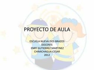 PROYECTO DE AULA
 ESCUELA NUEVA DOS BRAZOS
         DOCENTE
  ENRY GUTIERREZ MARTINEZ
    CHIMICHAGUA-CESAR
           2012
 