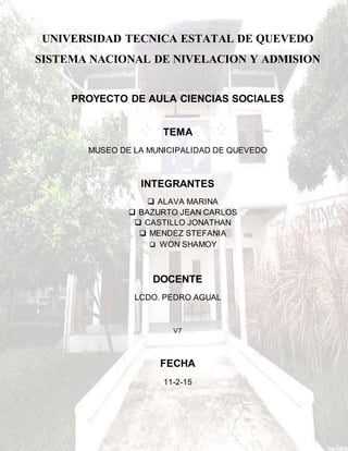 UNIVERSIDAD TECNICA ESTATAL DE QUEVEDO
SISTEMA NACIONAL DE NIVELACION Y ADMISION
PROYECTO DE AULA CIENCIAS SOCIALES
TEMA
MUSEO DE LA MUNICIPALIDAD DE QUEVEDO
INTEGRANTES
 ALAVA MARINA
 BAZURTO JEAN CARLOS
 CASTILLO JONATHAN
 MENDEZ STEFANIA
 WON SHAMOY
DOCENTE
LCDO. PEDRO AGUAL
V7
FECHA
11-2-15
 