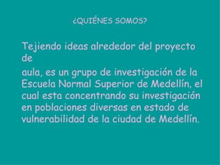 ¿QUIÉNES SOMOS? Tejiendo ideas alrededor del proyecto de aula, es un grupo de investigación de la Escuela Normal Superior de   Medellín ,  el cual esta concentrando su investigación en poblaciones diversas en estado de vulnerabilidad de la ciudad de Medellín.  