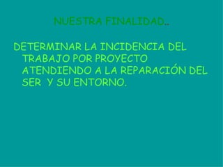 NUESTRA FINALIDAD .. DETERMINAR LA INCIDENCIA DEL TRABAJO POR PROYECTO ATENDIENDO A LA REPARACIÓN   DEL SER  Y SU ENTORNO. 