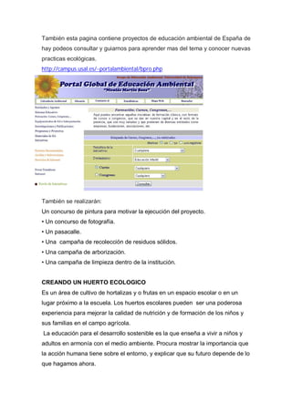 También esta pagina contiene proyectos de educación ambiental de España de
hay podeos consultar y guiarnos para aprender mas del tema y conocer nuevas
practicas ecológicas.
http://campus.usal.es/~portalambiental/bpro.php




También se realizarán:
Un concurso de pintura para motivar la ejecución del proyecto.
• Un concurso de fotografía.
• Un pasacalle.
• Una campaña de recolección de residuos sólidos.
• Una campaña de arborización.
• Una campaña de limpieza dentro de la institución.


CREANDO UN HUERTO ECOLOGICO
Es un área de cultivo de hortalizas y o frutas en un espacio escolar o en un
lugar próximo a la escuela. Los huertos escolares pueden ser una poderosa
experiencia para mejorar la calidad de nutrición y de formación de los niños y
sus familias en el campo agrícola.
La educación para el desarrollo sostenible es la que enseña a vivir a niños y
adultos en armonía con el medio ambiente. Procura mostrar la importancia que
la acción humana tiene sobre el entorno, y explicar que su futuro depende de lo
que hagamos ahora.
 