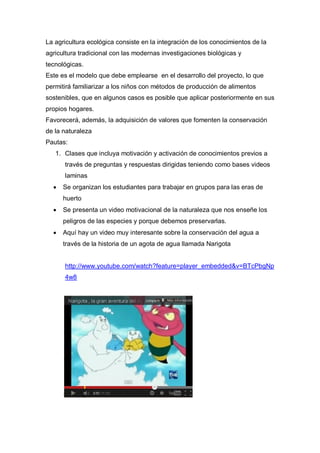 La agricultura ecológica consiste en la integración de los conocimientos de la
agricultura tradicional con las modernas investigaciones biológicas y
tecnológicas.
Este es el modelo que debe emplearse en el desarrollo del proyecto, lo que
permitirá familiarizar a los niños con métodos de producción de alimentos
sostenibles, que en algunos casos es posible que aplicar posteriormente en sus
propios hogares.
Favorecerá, además, la adquisición de valores que fomenten la conservación
de la naturaleza
Pautas:
   1. Clases que incluya motivación y activación de conocimientos previos a
      través de preguntas y respuestas dirigidas teniendo como bases videos
      laminas
     Se organizan los estudiantes para trabajar en grupos para las eras de
      huerto
     Se presenta un video motivacional de la naturaleza que nos enseñe los
      peligros de las especies y porque debemos preservarlas.
     Aquí hay un video muy interesante sobre la conservación del agua a
      través de la historia de un agota de agua llamada Narigota


      http://www.youtube.com/watch?feature=player_embedded&v=BTcPbgNp
      4w8
 