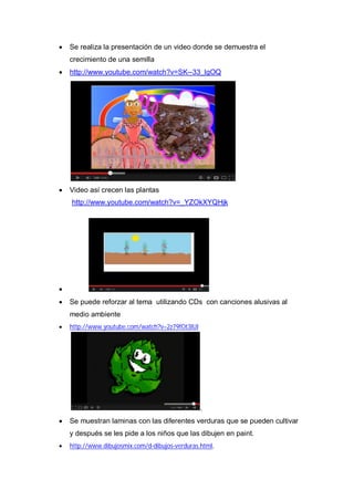    Se realiza la presentación de un video donde se demuestra el
    crecimiento de una semilla
   http://www.youtube.com/watch?v=SK--33_lgOQ




   Video así crecen las plantas
    http://www.youtube.com/watch?v=_YZOkXYQHjk





   Se puede reforzar al tema utilizando CDs con canciones alusivas al
    medio ambiente
   http://www.youtube.com/watch?v=2z79fOt3lUI




                                                 .
   Se muestran laminas con las diferentes verduras que se pueden cultivar
    y después se les pide a los niños que las dibujen en paint.
   http://www.dibujosmix.com/d-dibujos-verduras.html,
 