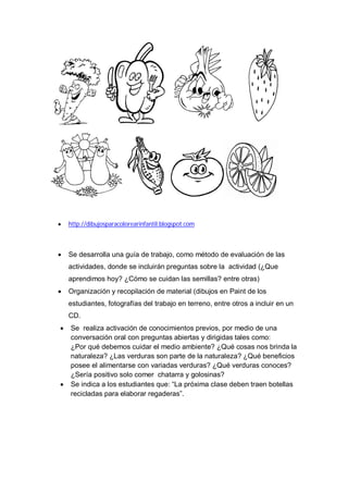    http://dibujosparacolorearinfantil.blogspot.com



   Se desarrolla una guía de trabajo, como método de evaluación de las
    actividades, donde se incluirán preguntas sobre la actividad (¿Que
    aprendimos hoy? ¿Cómo se cuidan las semillas? entre otras)
   Organización y recopilación de material (dibujos en Paint de los
    estudiantes, fotografías del trabajo en terreno, entre otros a incluir en un
    CD.
   Se realiza activación de conocimientos previos, por medio de una
    conversación oral con preguntas abiertas y dirigidas tales como:
    ¿Por qué debemos cuidar el medio ambiente? ¿Qué cosas nos brinda la
    naturaleza? ¿Las verduras son parte de la naturaleza? ¿Qué beneficios
    posee el alimentarse con variadas verduras? ¿Qué verduras conoces?
    ¿Sería positivo solo comer chatarra y golosinas?
   Se indica a los estudiantes que: “La próxima clase deben traen botellas
    recicladas para elaborar regaderas”.
 