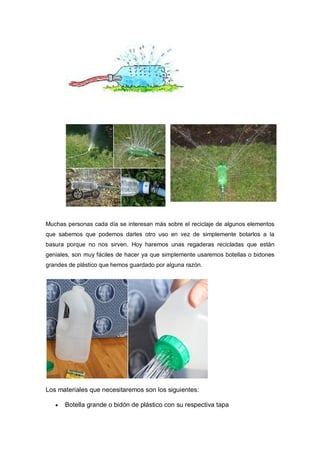 Muchas personas cada día se interesan más sobre el reciclaje de algunos elementos
que sabemos que podemos darles otro uso en vez de simplemente botarlos a la
basura porque no nos sirven. Hoy haremos unas regaderas recicladas que están
geniales, son muy fáciles de hacer ya que simplemente usaremos botellas o bidones
grandes de plástico que hemos guardado por alguna razón.




Los materiales que necesitaremos son los siguientes:

      Botella grande o bidón de plástico con su respectiva tapa
 