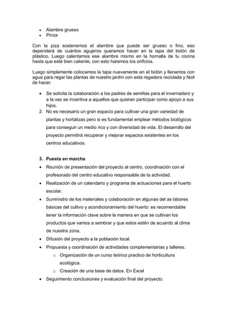    Alambre grueso
      Pinza

Con la piza sostenemos el alambre que puede ser grueso o fino, eso
dependerá de cuántos agujeros queramos hacer en la tapa del bidón de
plástico. Luego calentamos ese alambre mismo en la hornalla de tu cocina
hasta que esté bien caliente, con esto haremos los orificios.

Luego simplemente colocamos la tapa nuevamente en el bidón y llenamos con
agua para regar las plantas de nuestro jardín con esta regadera reciclada y fácil
de hacer.

     Se solicita la colaboración a los padres de semillas para el invernadero y
      a la vez se incentiva a aquellos que quieran participar como apoyo a sus
      hijos.
   2. No es necesario un gran espacio para cultivar una gran variedad de
       plantas y hortalizas pero si es fundamental emplear métodos biológicos
       para conseguir un medio rico y con diversidad de vida. El desarrollo del
       proyecto permitirá recuperar y mejorar espacios existentes en los
       centros educativos.


   3. Puesta en marcha
      Reunión de presentación del proyecto al centro, coordinación con el
       profesorado del centro educativo responsable de la actividad.
      Realización de un calendario y programa de actuaciones para el huerto
       escolar.
      Suministro de los materiales y colaboración en algunas del as labores
       básicas del cultivo y acondicionamiento del huerto: es recomendable
       tener la información clave sobre la manera en que se cultivan los
       productos que vamos a sembrar y que estos estén de acuerdo al clima
       de nuestra zona.
      Difusión del proyecto a la población local.
      Propuesta y coordinación de actividades complementarias y talleres.
          o Organización de un curso teórico practico de horticultura
              ecológica.
          o Creación de una base de datos. En Excel
      Seguimiento conclusiones y evaluación final del proyecto.
 