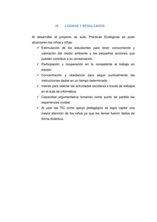 IX.      LOGROS Y RESULTADOS:


Al desarrollar el proyecto de aula, Practicas Ecológicas se pudo
alcanzaren los niños y niñas:
    Estimulación de los estudiantes para tener conocimiento y
      valoración del medio ambiente y las pequeñas acciones que
      pueden contribuir a su conservación.
    Participación y cooperación en lo competente al trabajo en
      equipo.
    Concentración y obediencia para seguir puntualmente las
      instrucciones dadas en un tiempo determinado
    Interés para realizar las actividades escolares a través de trabajos
      en el aula de informática.
    Capacidad argumentativa tomando como punto de partida las
      experiencias vividas
    Al usar las TIC como apoyo pedagógico se logro captar una
      mayor atención de los niños ya que los temas fueron dados de
      forma didáctica.
 