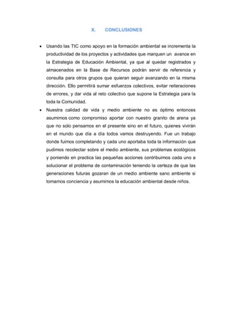 X.     CONCLUSIONES


   Usando las TIC como apoyo en la formación ambiental se incrementa la
    productividad de los proyectos y actividades que marquen un avance en
    la Estrategia de Educación Ambiental, ya que al quedar registrados y
    almacenados en la Base de Recursos podrán servir de referencia y
    consulta para otros grupos que quieran seguir avanzando en la misma
    dirección. Ello permitirá sumar esfuerzos colectivos, evitar reiteraciones
    de errores, y dar vida al reto colectivo que supone la Estrategia para la
    toda la Comunidad.
   Nuestra calidad de vida y medio ambiente no es óptimo entonces
    asumimos como compromiso aportar con nuestro granito de arena ya
    que no solo pensamos en el presente sino en el futuro, quienes vivirán
    en el mundo que día a día todos vamos destruyendo. Fue un trabajo
    donde fuimos completando y cada uno aportaba toda la información que
    pudimos recolectar sobre el medio ambiente, sus problemas ecológicos
    y poniendo en practica las pequeñas acciones contribuimos cada uno a
    solucionar el problema de contaminación teniendo la certeza de que las
    generaciones futuras gozaran de un medio ambiente sano ambiente si
    tomamos conciencia y asumimos la educación ambiental desde niños.
 