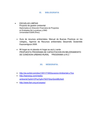 XI.     BIBLIOGRAFIA




       ESCUELAS LIMPIAS
        Proyecto de gestión ambiental
        Diplomados en Dirección Financiera de Proyectos
        en Entidades No Lucrativas y ONG
        Universidad ESAN (Perú)


       Guía de recursos ambientales- Manual de Buenas Practicas en los
        colegios_ Agencia de Recursos ambientales Desarrollo Sostenible
        Expozaragoza 2008.

       Mi hogar es mi planeta mi hogar es azul y verde
        PROPUESTA PROGRAMA DE CAPACITACION EN MEJORAMIENTO
        DE CONEXION URBANO-RURAL “PROGRAMA U.R.C.”




                                XII.     WEBGRAFIA:



       http://es.scribd.com/doc/13011718/Educacion-Ambiental-y-Tics
       http://twenergy.com/medio-
        ambiente?gclid=CPnp7qjAn7QCFQiqnQoddBUAeA
       http://www.farn.org.ar/unpaso/
 