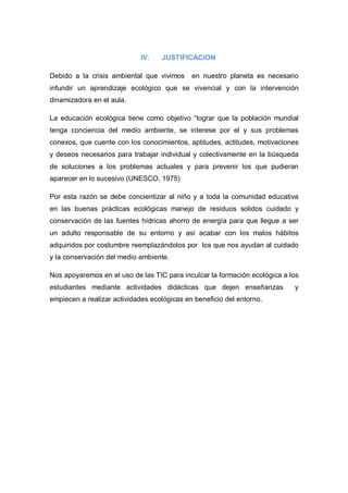 IV.   JUSTIFICACION

Debido a la crisis ambiental que vivimos     en nuestro planeta es necesario
infundir un aprendizaje ecológico que se vivencial y con la intervención
dinamizadora en el aula.

La educación ecológica tiene como objetivo “lograr que la población mundial
tenga conciencia del medio ambiente, se interese por el y sus problemas
conexos, que cuente con los conocimientos, aptitudes, actitudes, motivaciones
y deseos necesarios para trabajar individual y colectivamente en la búsqueda
de soluciones a los problemas actuales y para prevenir los que pudieran
aparecer en lo sucesivo (UNESCO, 1975)

Por esta razón se debe concientizar al niño y a toda la comunidad educativa
en las buenas prácticas ecológicas manejo de residuos solidos cuidado y
conservación de las fuentes hídricas ahorro de energía para que llegue a ser
un adulto responsable de su entorno y así acabar con los malos hábitos
adquiridos por costumbre reemplazándolos por los que nos ayudan al cuidado
y la conservación del medio ambiente.

Nos apoyaremos en el uso de las TIC para inculcar la formación ecológica a los
estudiantes mediante actividades didácticas que dejen enseñanzas            y
empiecen a realizar actividades ecológicas en beneficio del entorno.
 