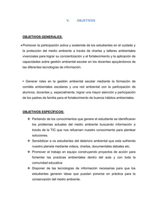 V.      OBJETIVOS




 OBJETIVOS GENERALES:

 Promover la participación activa y sostenida de los estudiantes en el cuidado y
 la protección del medio ambiente a través de charlas y talleres ambientales
 vivenciales para lograr su concientización y el fortalecimiento y la aplicación de
 capacidades sobre gestión ambiental escolar en los docentes apoyándonos de
 las diferentes tecnologías de información.



 • Generar roles en la gestión ambiental escolar mediante la formación de
 comités ambientales escolares y una red ambiental con la participación de
 alumnos, docentes y, especialmente, lograr una mayor atención y participación
 de los padres de familia para el fortalecimiento de buenos hábitos ambientales.



 OBJETIVOS ESPECÍFICOS:

     Partiendo de los conocimientos que genere el estudiante se identificaran
        los problemas actuales del medio ambiente buscando información a
        través de la TIC que nos refuercen nuestro conocimiento para plantear
        soluciones.
     Sensibilizar a os estudiantes del deterioro ambiental que esta sufriendo
        nuestro planeta mediante videos, charlas, documentales debates etc.
     Promover el trabajo en equipo construyendo proyectos de acción para
        fomentar las practicas ambientales dentro del aula y con toda la
        comunidad educativa
     Disponer de las tecnologías de información necesarias para que los
        estudiantes generen ideas que puedan ponerse en práctica para la
        conservación del medio ambiente.
 