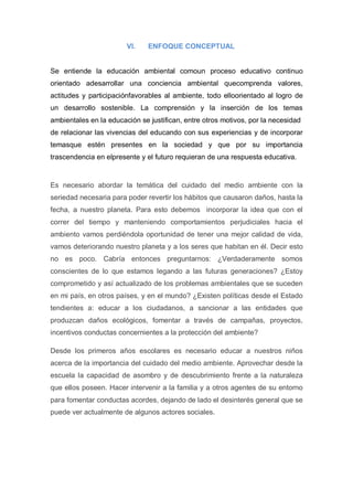 VI.    ENFOQUE CONCEPTUAL


Se entiende la educación ambiental comoun proceso educativo continuo
orientado adesarrollar una conciencia ambiental quecomprenda valores,
actitudes y participaciónfavorables al ambiente, todo elloorientado al logro de
un desarrollo sostenible. La comprensión y la inserción de los temas
ambientales en la educación se justifican, entre otros motivos, por la necesidad
de relacionar las vivencias del educando con sus experiencias y de incorporar
temasque estén presentes en la sociedad y que por su importancia
trascendencia en elpresente y el futuro requieran de una respuesta educativa.


Es necesario abordar la temática del cuidado del medio ambiente con la
seriedad necesaria para poder revertir los hábitos que causaron daños, hasta la
fecha, a nuestro planeta. Para esto debemos incorporar la idea que con el
correr del tiempo y manteniendo comportamientos perjudiciales hacia el
ambiento vamos perdiéndola oportunidad de tener una mejor calidad de vida,
vamos deteriorando nuestro planeta y a los seres que habitan en él. Decir esto
no es poco. Cabría entonces preguntarnos: ¿Verdaderamente somos
conscientes de lo que estamos legando a las futuras generaciones? ¿Estoy
comprometido y así actualizado de los problemas ambientales que se suceden
en mi país, en otros países, y en el mundo? ¿Existen políticas desde el Estado
tendientes a: educar a los ciudadanos, a sancionar a las entidades que
produzcan daños ecológicos, fomentar a través de campañas, proyectos,
incentivos conductas concernientes a la protección del ambiente?

Desde los primeros años escolares es necesario educar a nuestros niños
acerca de la importancia del cuidado del medio ambiente. Aprovechar desde la
escuela la capacidad de asombro y de descubrimiento frente a la naturaleza
que ellos poseen. Hacer intervenir a la familia y a otros agentes de su entorno
para fomentar conductas acordes, dejando de lado el desinterés general que se
puede ver actualmente de algunos actores sociales.
 