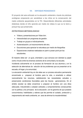 VII.   ENFOQUE PEDAGOGICO

El proyecto del aula enfocado en la educación ambiental a través de prácticas
ecológicas empezando por sensibilizar a los niños en la conservación del
medio ambiente apoyándolos en la TIC. Desarrollando diferentes actividades
didácticas donde el niño aprenda por medio de videos lo que es la tierra y
porque hay que preservarla.

ESTRATEGIAS METODOLOGICAS

      Videos y presentaciones por Video bim.
      Interactividad con programas de gestión.
      Trabajo en grupos e individualmente.
      Autoevaluación y el reconocimiento del otro.
      Excursiones para apreciar la naturaleza por medio de fotografías
      Exposiciones creativas realizadas en paint o power point por los
       estudiantes.

El maestro debe ser un guía, orientador y que conozca con claridad su papel
como vínculo entre los diversos sectores de la comunidad y la escuela;
Incidiendo activamente en el proceso de formación de sus alumnos y en la
selección de alternativas de solución de los problemas que se presentan en la
escuela, el hogar y la comunidad.
La educación ambiental hoy en día debe ser un proceso educativo permanente
encaminado a      preparar al hombre para la vida, a enseñarlo a utilizar
racionalmente los recursos, satisfaciendo las necesidades actuales y
preservando condiciones favorables para las futuras       generaciones. En el
ámbito escolar se debe encaminar a preparar al hombre con una ética
adecuada, induciéndolo a adoptar actitudes y comportamientos consecuentes
con la política y los principios de la educación, con la garantía de que poseerá
conocimientos, habilidades y valores que les permita el cuidado, protección y
mejoramiento del medio ambiente, en aras de eliminar la insostenibilidad.
 