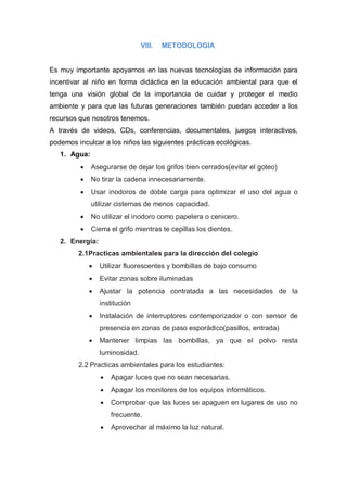 VIII.   METODOLOGIA


Es muy importante apoyarnos en las nuevas tecnologías de información para
incentivar al niño en forma didáctica en la educación ambiental para que el
tenga una visión global de la importancia de cuidar y proteger el medio
ambiente y para que las futuras generaciones también puedan acceder a los
recursos que nosotros tenemos.
A través de videos, CDs, conferencias, documentales, juegos interactivos,
podemos inculcar a los niños las siguientes prácticas ecológicas.
   1. Agua:
             Asegurarse de dejar los grifos bien cerrados(evitar el goteo)
             No tirar la cadena innecesariamente.
             Usar inodoros de doble carga para optimizar el uso del agua o
              utilizar cisternas de menos capacidad.
             No utilizar el inodoro como papelera o cenicero.
             Cierra el grifo mientras te cepillas los dientes.
   2. Energía:
         2.1Practicas ambientales para la dirección del colegio
                Utilizar fluorescentes y bombillas de bajo consumo
                Evitar zonas sobre iluminadas
                Ajustar la potencia contratada a las necesidades de la
                 institución
                Instalación de interruptores contemporizador o con sensor de
                 presencia en zonas de paso esporádico(pasillos, entrada)
                Mantener limpias las bombillas, ya que el polvo resta
                 luminosidad.
         2.2 Practicas ambientales para los estudiantes:
                    Apagar luces que no sean necesarias.
                    Apagar los monitores de los equipos informáticos.
                    Comprobar que las luces se apaguen en lugares de uso no
                     frecuente.
                    Aprovechar al máximo la luz natural.
 
