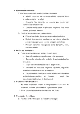 3. Consumo de Productos
     3.1Practicas ambientales para la dirección del colegio
               Adquirir productos que no tengan efectos negativos sobre
           el medio ambiente y la salud.
               Almacenar los elementos de manera que puedan ser
           identificados correctamente
               Correcta manipulación de productos peligrosos para evitar
           riesgos, y aislarlos del resto.
     3.2 Practicas ambientales para los estudiantes:
               Evitar el uso de los elementos desechables de plástico.
               Reducir el consumo de papel para el uso interno, utilizando
                por ejemplo papel usado por una cara para borradores.
               Priorizar elementos recargables como bolígrafos, pilas,
                cartuchos de tinta.
4. Productos de limpieza
     4.1 Practicas ambientales para la dirección del colegio.
               Usar pulverizadores manuales para evitar aerosoles.
               Conocer las etiquetas y los símbolos de peligrosidad de los
           productos.
               Seguir las instrucciones de uso de los productos.
               Almacenar los productos peligrosos separados, según las
           especificaciones de las fichas de seguridad.
               Elegir productos de limpieza menos agresivos con el medio
           ambiente(biodegradables,          sin   fosfatos   y   seguir   las
           especificaciones técnicas de dosificación)
5. Contaminación atmosférica:
        No utilizar aerosoles o sistema de refrigeración CFCs. En caso de
         no ser así, controlar que no existan fugas de estos gases.
        Hacer un uso racional de las instalaciones eléctricas.


6. Generación de residuos:
     6.1 Practicas ambientales para la dirección del colegio:
 