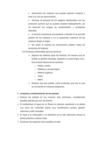    Aprovechar los residuos que puedan generar compost y
           este a su vez ser aprovechado.
              Informar al personal de los peligros relacionados con los
           productos químico que se puedan emplear habitualmente, así
           se reducirán los riesgos de contaminación y accidentes
           laborales.
              Involucrar al personal, proveedores y clientes en la correcta
           gestión de los residuos y en la separación selectiva de los
           residuos desde el origen.
              No verter al sistema de saneamiento publico restos de
           productos de limpieza.
     6.2 Practicas ambientales para los alumnos:
              Separar los distintos tipos de residuos, de manera que se
               facilite su gestión (reciclaje, depósito en punto limpio, etc.).
               Una división básica de los residuos:
                  o Papel y cartón
                  o Plásticos y envase ligero.
                  o Materia orgánica.
                  o Vidrio
                  o Metal
              Siempre que sea posible, evitar productos que tras su uso
               se conviertan en residuos peligrosos.


7. Limpieza y mantenimiento de las plantas
 Colocar las plantas en los rincones mas luminosos, considerando
  aquellas plantas que son de sombra.
 Si reutilizamos el agua de un florero le estamos aportando a la planta
  una serie de nutrientes extras muy beneficiosos porque aportan
  vitaminas y sale minerales.
 El riego a la madrugada o el atardecer es lo más adecuado porque la
  planta absorbe y retiene mejor.
 Sombrear las especies más sensibles al calor.
 