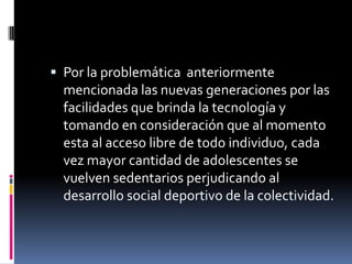 Por la problemática  anteriormente mencionada las nuevas generaciones por las facilidades que brinda la tecnología y tomando en consideración que al momento esta al acceso libre de todo individuo, cada vez mayor cantidad de adolescentes se vuelven sedentarios perjudicando al desarrollo social deportivo de la colectividad.