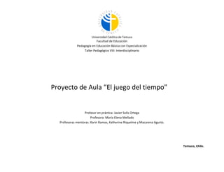 Universidad Católica de Temuco

Facultad de Educación
Pedagogía en Educación Básica con Especialización
Taller Pedagógico VIII: Interdisciplinario

Proyecto de Aula “El juego del tiempo”

Profesor en práctica: Javier Solís Ortega
Profesora: María Elena Mellado
Profesoras mentoras: Karin Ramos, Katherine Riquelme y Macarena Agurto.

Temuco, Chile.

 