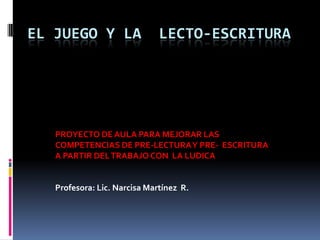 EL JUEGO Y LA

LECTO-ESCRITURA

PROYECTO DE AULA PARA MEJORAR LAS
COMPETENCIAS DE PRE-LECTURA Y PRE- ESCRITURA
A PARTIR DEL TRABAJO CON LA LUDICA

Profesora: Lic. Narcisa Martínez R.

 