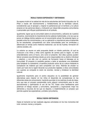 RESULTADOS ESPERADOS Y OBTENIDOS

Se espera incidir en la calidad de vida de los estudiantes del Centro Educativo de El
Piñal a través del reconocimiento y fortalecimiento de la identidad cultural,
considerando que el apropiar y mejorar la pertenencia por el territorio y la cultura
propicie en las personas deseo y motivación por desarrollar proyectos comunitarios
o personales que influyan positivamente en el contexto.

Igualmente, lograr que la comunidad valore el conocimiento y esfuerzo de nuestros
ancestros, reconociendo la importancia de los saberes tradicionales, a la vez que se
ponen en diálogo dichos saberes con el conocimiento actual. Se pretende lograr un
paralelo entre los conocimientos y ver su aplicación e importancia para el desarrollo
de los estudiantes, compartiendo con otras comunidades para ver similitudes y
diferencias en temas como medicina tradicional, uso de las huertas, formación en
valores sociales, etc.

Lo anterior se asume en esta propuesta desde un interés particular, el cual es
involucrar a los niños y niñas como agentes de cambio para la región, no tanto
entendiéndolos como el futuro, sino como el presente. Son ellos quienes pueden
liderar procesos asumiéndose desde ya como responsables de su destino individual
y colectivo, y con ello vivir un camino de formación hacia el liderazgo en la
comunidad. El proyecto lo posibilita gracias a darle al estudiante una posibilidad
para fortalecer su autoestima, al sentirse productor activo de su cultura mediante la
compilación de material que será compartido con otros. Además de ampliar su
visión por fuera de la región llevando sus productos digitales a otras comunidades
con quienes se comparte la visión de recordar, recrear y fortalecer la identidad
cultural.

Igualmente importante para el centro educativo es la posibilidad de generar
alternativas para mejorar en los niños el desarrollo de competencias en las
diferentes áreas de conocimiento, haciendo que éste no se restrinja al aula de clase,
sino que sea un proceso comprendido como adquirir conocimiento para la vida,
aprovechando y optimizando el uso de las TIC. Estas como facilitadoras para
potenciar el trabajo escolar y comunitario, apropiando y organizando mejor los
elementos y recursos de los que se dispone, e implementando un proceso que
permita superar las expectativas y anhelos comunitarios.



                           RESULTADOS OBTENIDOS

Hasta el momento se han realizado algunas actividades en los tres momentos del
ciclo: conozco, recreo y comparto.
 