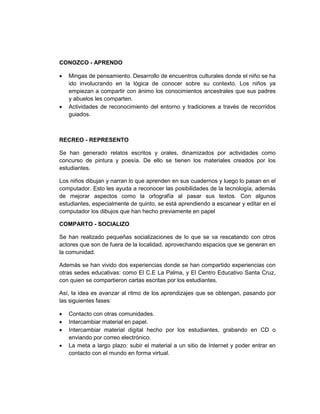CONOZCO - APRENDO

•   Mingas de pensamiento. Desarrollo de encuentros culturales donde el niño se ha
    ido involucrando en la lógica de conocer sobre su contexto. Los niños ya
    empiezan a compartir con ánimo los conocimientos ancestrales que sus padres
    y abuelos les comparten.
•   Actividades de reconocimiento del entorno y tradiciones a través de recorridos
    guiados.



RECREO - REPRESENTO

Se han generado relatos escritos y orales, dinamizados por actividades como
concurso de pintura y poesía. De ello se tienen los materiales creados por los
estudiantes.

Los niños dibujan y narran lo que aprenden en sus cuadernos y luego lo pasan en el
computador. Esto les ayuda a reconocer las posibilidades de la tecnología, además
de mejorar aspectos como la ortografía al pasar sus textos. Con algunos
estudiantes, especialmente de quinto, se está aprendiendo a escanear y editar en el
computador los dibujos que han hecho previamente en papel

COMPARTO - SOCIALIZO

Se han realizado pequeñas socializaciones de lo que se va rescatando con otros
actores que son de fuera de la localidad, aprovechando espacios que se generan en
la comunidad.

Además se han vivido dos experiencias donde se han compartido experiencias con
otras sedes educativas: como El C.E La Palma, y El Centro Educativo Santa Cruz,
con quien se compartieron cartas escritas por los estudiantes.

Así, la idea es avanzar al ritmo de los aprendizajes que se obtengan, pasando por
las siguientes fases:

•   Contacto con otras comunidades.
•   Intercambiar material en papel.
•   Intercambiar material digital hecho por los estudiantes, grabando en CD o
    enviando por correo electrónico.
•   La meta a largo plazo: subir el material a un sitio de Internet y poder entrar en
    contacto con el mundo en forma virtual.
 