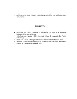 •   Adicionalmente lograr visitas y encuentros presenciales que fortalezcan lazos
    comunitarios.




                                 BIBLIOGRAFIA



•   Bartolomé, M. (2002), Identidad y ciudadanía: un reto a la educación
    intercultural. Barcelona: Narcea.
•   Calle Restrepo, Horacio. (1994), Identidad Cultural E Integración Del Pueblo
    Colombiano.
•   Roser Boix Tomás, Estrategias Y Recursos Didácticos En La Escuela Rural.
•   Proyecto Educativo Institucional (PEI), Centro Educativo El Piñal. Estándares
    Básicos de Competencias del MEN. 2012
 