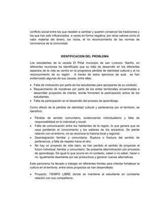 conflicto social entre los que resisten a cambiar y quieren conservar las tradiciones y
los que han sido influenciados a veces en forma negativa, por otros valores como el
valor material del dinero, los vicios, el no reconocimiento de las normas de
convivencia de la comunidad.



                        IDENTIFICACION DEL PROBLEMA

Los estudiantes de la vereda El Piñal municipio de san Lorenzo- Nariño, en
diferentes reuniones ha identificado que su falta de desarrollo en los diferentes
aspectos de la vida se centra en la progresiva pérdida de identidad cultural y el no
reconocimiento de su región . A través de estos ejercicios de aula se han
evidenciado algunas de sus causas, entre ellas:

• Falta de motivación por parte de los estudiantes para apropiarse de su contexto.
• Requerimiento de iniciativas por parte de los entes territoriales encaminadas a
  desarrollar proyectos de interés, donde fomenten la participación activa de los
  estudiantes.
• Falta de participación en el desarrollo del proceso de aprendizaje.

Como efecto de la pérdida de identidad cultural y pertenencia por el territorio, se
identificó:

•   Pérdida de sentido comunitario, evidenciando individualismo y falta de
    responsabilidad en lo individual y social.
•   Falta de comunicación entre los habitantes de la región, lo que genera que se
    vaya perdiendo el conocimiento y los saberes de los ancestros. Se pierde
    relación con el entorno, no se reconoce la historia local y regional.
•   Desintegración familiar y comunitaria. Ruptura o fractura del sentido de
    pertenencia, y falta de respeto hacia el otro.
•   No hay un proyecto de vida claro, se han perdido el sentido de proyectar el
    futuro individual, familiar y comunitario. Se presenta desmotivación por procesos
    de aprendizaje. Da igual lo que ocurre en mi contexto, saber o no saber, hacer o
    no. Igualmente desinterés por ser productivos y generar nuevas alternativas.

Este panorama ha llevado a trabajar en diferentes frentes para intentar fortalecer la
cultura en el territorio, entre otros proyectos se han desarrollado:

•   Proyecto: TIEMPO LIBRE donde se mantiene al estudiante en constante
    relación con sus compañeros.
 
