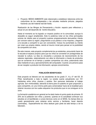 •   Proyecto: MEDIO AMBIENTE este relacionado a establecer relaciones entre las
    costumbres de los antepasados y las actuales mediante pinturas, plegados
    haciendo uso del material real del medio.

Realización de las Mingas de Pensamiento y Acción: espacio para reflexionar y
actuar en pro del desarrollo de Centro Educativo.

Hasta el momento se ha logrado un impacto positivo en la comunidad, aunque lo
deseable es seguir ampliándolo. Esto lo podemos notar en los niños (principales
actores de interés para el proyecto) quienes progresivamente demuestran interés
por conocer sobre su región, preguntando a sus padres o a los mayores, y llegando
a la escuela a compartir lo que van conociendo. Incluso ha aumentado su interés
por crear sus propios relatos, siendo el insumo inicial para pensar en la posibilidad
de compartirlo con otros.

De esta manera, este proyecto complementa los ya existentes, procurando hacer de
la escuela el espacio propicio para que los niños se conviertan en protagonistas de
rescatar la cultura. La idea es vincularlos a procesos de reconocimiento de los
saberes regionales, sistematizando con ellos la información a través de productos
que se conserven en el tiempo y puedan compartirse con otros, potenciando esta
idea mediante el uso y aprovechamiento del computador. Cuando una persona pasa
de ser receptor a productor de información, apropia conocimientos.



                           POBLACIÓN BENEFICIADA

Este proyecto se liderará con los estudiantes de los grado 3°, 4| y 5° del CE. El
Piñal, beneficiando a toda la región. La vereda cuenta actualmente con 151
habitantes entre niños, jóvenes y adultos. Son personas dedicadas al trabajo
agrícola. Son minifundistas, labrando la tierra para el sustento en gran proporción y
para compartirlo, en una mínima parte para comercializar fuera de la localidad para
obtener recursos con los cuales adquieren los productos que no se consiguen en la
zona.

La formación académica en general se ha dado hasta el quinto grado de primaria. El
20% de la población son niños y jóvenes, quienes en la actualidad continúan sus
estudios en el bachillerato o cursos técnicos como en el SENA. Su tiempo libre es
usado generalmente para visitarse entre vecinos y familiares, hacer deporte
(caminatas), Especialmente los niños dedican gran parte de este tiempo a ver la
televisión.
 