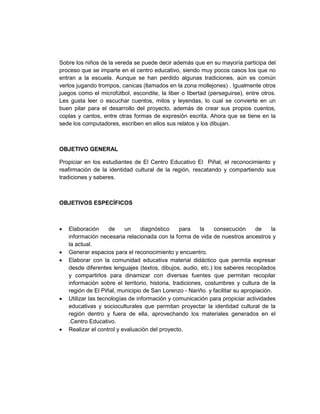 Sobre los niños de la vereda se puede decir además que en su mayoría participa del
proceso que se imparte en el centro educativo, siendo muy pocos casos los que no
entran a la escuela. Aunque se han perdido algunas tradiciones, aún es común
verlos jugando trompos, canicas (llamados en la zona mollejones) . Igualmente otros
juegos como el microfútbol, escondite, la liber o libertad (perseguirse), entre otros.
Les gusta leer o escuchar cuentos, mitos y leyendas, lo cual se convierte en un
buen pilar para el desarrollo del proyecto, además de crear sus propios cuentos,
coplas y cantos, entre otras formas de expresión escrita. Ahora que se tiene en la
sede los computadores, escriben en ellos sus relatos y los dibujan.



OBJETIVO GENERAL

Propiciar en los estudiantes de El Centro Educativo El Piñal, el reconocimiento y
reafirmación de la identidad cultural de la región, rescatando y compartiendo sus
tradiciones y saberes.



OBJETIVOS ESPECÍFICOS



•   Elaboración      de    un     diagnóstico     para    la   consecución     de    la
    información necesaria relacionada con la forma de vida de nuestros ancestros y
    la actual.
•   Generar espacios para el reconocimiento y encuentro.
•   Elaborar con la comunidad educativa material didáctico que permita expresar
    desde diferentes lenguajes (textos, dibujos, audio, etc.) los saberes recopilados
    y compartirlos para dinamizar con diversas fuentes que permitan recopilar
    información sobre el territorio, historia, tradiciones, costumbres y cultura de la
    región de El Piñal, municipio de San Lorenzo - Nariño. y facilitar su apropiación.
•   Utilizar las tecnologías de información y comunicación para propiciar actividades
    educativas y socioculturales que permitan proyectar la identidad cultural de la
    región dentro y fuera de ella, aprovechando los materiales generados en el
    .Centro Educativo.
•   Realizar el control y evaluación del proyecto.
 