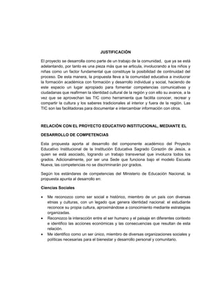 JUSTIFICACIÓN

El proyecto se desarrolla como parte de un trabajo de la comunidad, que ya se está
adelantando, por tanto es una pieza más que se articula, involucrando a los niños y
niñas como un factor fundamental que constituye la posibilidad de continuidad del
proceso. De esta manera, la propuesta lleva a la comunidad educativa a involucrar
la formación académica con formación y desarrollo individual y social, haciendo de
este espacio un lugar apropiado para fomentar competencias comunicativas y
ciudadanas que reafirmen la identidad cultural de la región y con ello su avance, a la
vez que se aprovechan las TIC como herramienta que facilita conocer, recrear y
compartir la cultura y los saberes tradicionales al interior y fuera de la región. Las
TIC son las facilitadoras para documentar e intercambiar información con otros.



RELACIÓN CON EL PROYECTO EDUCATIVO INSTITUCIONAL, MEDIANTE EL

DESARROLLO DE COMPETENCIAS

Esta propuesta aporta al desarrollo del componente académico del Proyecto
Educativo Institucional de la Institución Educativa Sagrado Corazón de Jesús, a
quien se está asociado, logrando un trabajo transversal que involucra todos los
grados. Adicionalmente, por ser una Sede que funciona bajo el modelo Escuela
Nueva, las competencias no se discriminarán por grados.

Según los estándares de competencias del Ministerio de Educación Nacional, la
propuesta apunta al desarrollo en:

Ciencias Sociales

•   Me reconozco como ser social e histórico, miembro de un país con diversas
    etnias y culturas, con un legado que genera identidad nacional: el estudiante
    reconoce su propia cultura, aproximándose a conocimiento mediante estrategias
    organizadas.
•   Reconozco la interacción entre el ser humano y el paisaje en diferentes contexto
    e identifico las acciones económicas y las consecuencias que resultan de esta
    relación.
•   Me identifico como un ser único, miembro de diversas organizaciones sociales y
    políticas necesarias para el bienestar y desarrollo personal y comunitario.
 