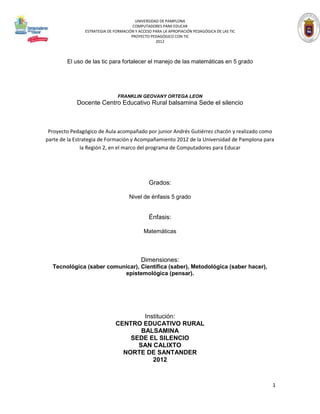 UNIVERSIDAD DE PAMPLONA
                                      COMPUTADORES PARA EDUCAR
               ESTRATEGIA DE FORMACIÓN Y ACCESO PARA LA APROPIACIÓN PEDAGÓGICA DE LAS TIC
                                     PROYECTO PEDAGÓGICO CON TIC
                                                 2012



        El uso de las tic para fortalecer el manejo de las matemáticas en 5 grado




                               FRANKLIN GEOVANY ORTEGA LEON
            Docente Centro Educativo Rural balsamina Sede el silencio



 Proyecto Pedagógico de Aula acompañado por junior Andrés Gutiérrez chacón y realizado como
parte de la Estrategia de Formación y Acompañamiento 2012 de la Universidad de Pamplona para
               la Región 2, en el marco del programa de Computadores para Educar




                                              Grados:

                                    Nivel de énfasis 5 grado


                                              Énfasis:

                                           Matemáticas



                                          Dimensiones:
  Tecnológica (saber comunicar), Científica (saber), Metodológica (saber hacer),
                          epistemológica (pensar).




                                      Institución:
                              CENTRO EDUCATIVO RURAL
                                     BALSAMINA
                                  SEDE EL SILENCIO
                                    SAN CALIXTO
                                NORTE DE SANTANDER
                                         2012



                                                                                            1
 