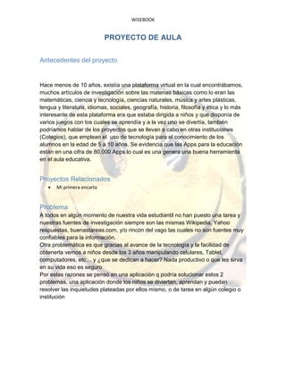 WISEBOOK
PROYECTO DE AULA
Antecedentes del proyecto
Hace menos de 10 años, existía una plataforma virtual en la cual encontrábamos,
muchos artículos de investigación sobre las materias básicas como lo eran las
matemáticas, ciencia y tecnología, ciencias naturales, música y artes plásticas,
lengua y literatura, idiomas, sociales, geografía, historia, filosofía y ética y lo más
interesante de esta plataforma era que estaba dirigida a niños y que disponía de
varios juegos con los cuales se aprendía y a la vez uno se divertía, también
podríamos hablar de los proyectos que se llevan a cabo en otras instituciones
(Colegios), que emplean el uso de tecnología para el conocimiento de los
alumnos en la edad de 5 a 10 años. Se evidencia que las Apps para la educación
están en una cifra de 80.000 Apps lo cual es una genera una buena herramienta
en el aula educativa.
Proyectos Relacionados
 Mi primera encarta
Problema
A todos en algún momento de nuestra vida estudiantil no han puesto una tarea y
nuestras fuentes de investigación siempre son las mismas Wikipedia, Yahoo
respuestas, buenastareas.com, y/o rincón del vago las cuales no son fuentes muy
confiables para la información.
Otra problemática es que gracias al avance de la tecnología y la facilidad de
obtenerla vemos a niños desde los 3 años manipulando celulares, Tablet,
computadores, etc… y ¿que se dedican a hacer? Nada productivo o que les sirva
en su vida eso es seguro
Por estas razones se pensó en una aplicación q podría solucionar estos 2
problemas, una aplicación donde los niños se diviertan, aprendan y puedan
resolver las inquietudes plateadas por ellos mismo, o de tarea en algún colegio o
institución
 