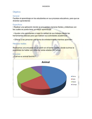 WISEBOOK
Objetivo
General
Facilitar el aprendizaje en los estudiantes en sus procesos educativos, para que se
diviertan aprendiendo
Específicos
• Realizar una aplicación donde se encuentren maneras fáciles y didácticas con
las cuales se pueda tener un mayor aprendizaje
• Ayudar a los estudiantes a mejor la calidad de sus trabajos dando las
herramientas básicas para que realicen sus actividades académicas
• Ofrecer a las personas una forma de entretenimiento mientras aprenden
Hechos reales
Realizamos una encuesta en un jardín en el barrio Castilla, donde tuvimos la
posibilidad de hablar con niños de varias edades (5-8 años)
Encuesta
¿Cuál es su animal favorito?
Animal
Perro
Gato
Raton
Conejo
 