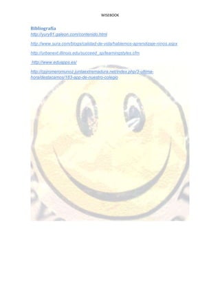 WISEBOOK
Bibliografía
http://yury81.galeon.com/contenido.html
http://www.sura.com/blogs/calidad-de-vida/hablemos-aprendizaje-ninos.aspx
http://urbanext.illinois.edu/succeed_sp/learningstyles.cfm
http://www.eduapps.es/
http://cpjromeromunoz.juntaextremadura.net/index.php/3-ultima-
hora/destacamos/183-app-de-nuestro-colegio
 
