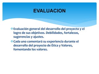 EVALUACION 
Evaluación general del desarrollo del proyecto y el 
logro de sus objetivos. Debilidades, fortalezas, 
sugerencias y ajustes. 
Cada uno comentará su experiencia durante el 
desarrollo del proyecto de Ética y Valores, 
fomentando los valores. 
 