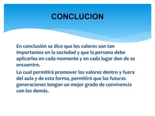 CONCLUCION 
En conclusión se dice que los valores son tan 
importantes en la sociedad y que la persona debe 
aplicarlos en cada momento y en cada lugar don de se 
encuentre. 
Lo cual permitirá promover los valores dentro y fuera 
del aula y de esta forma, permitirá que las futuras 
generaciones tengan un mejor grado de convivencia 
con los demás. 
 