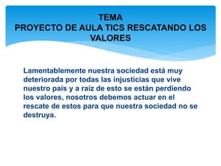 TEMA 
PROYECTO DE AULA TICS RESCATANDO LOS 
VALORES 
Lamentablemente nuestra sociedad está muy 
deteriorada por todas las injusticias que vive 
nuestro país y a raíz de esto se están perdiendo 
los valores, nosotros debemos actuar en el 
rescate de estos para que nuestra sociedad no se 
destruya. 
 