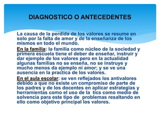 DIAGNOSTICO O ANTECEDENTES 
La causa de la perdida de los valores se resume en 
solo por la falta de amor y de la enseñanza de los 
mismos en todo el mundo. 
En la familia: la familia como núcleo de la sociedad y 
primera escuela tiene el deber de enseñar, instruir y 
dar ejemplo de los valores pero en la actualidad 
algunas familias no se enseña, no se instruye y 
mucho menos da ejemplo ni amor; y se ve una 
ausencia en la practica de los valores. 
En el aula escolar: se ven reflejados los antivalores 
debido a que no existe un compromiso de parte de 
los padres y de los docentes en aplicar estrategias y 
herramientas como el uso de la tics como medio de 
solvencia para este tipo de problemas resaltando en 
ello como objetivo principal los valores. 
 